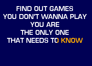 FIND OUT GAMES
YOU DON'T WANNA PLAY
YOU ARE
THE ONLY ONE
THAT NEEDS TO KNOW