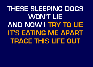 THESE SLEEPING DOGS
WON'T LIE

AND NOWI TRY TO LIE

ITS EATING ME APART

TRACE THIS LIFE OUT