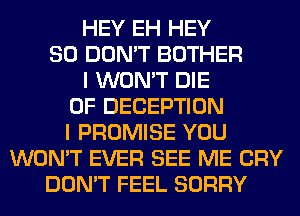 HEY EH HEY
SO DON'T BOTHER
I WON'T DIE
0F DECEPTION
I PROMISE YOU
WON'T EVER SEE ME CRY
DON'T FEEL SORRY