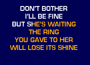 DDMT BOTHER
I'LL BE FINE
BUT SHE'S WAITING
THE RING
YOU GAVE TO HER
'WILL LOSE ITS SHINE