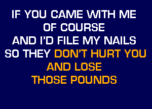 IF YOU CAME WITH ME
OF COURSE
AND I'D FILE MY NAILS
SO THEY DON'T HURT YOU
AND LOSE
THOSE POUNDS