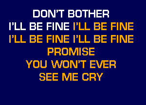 DON'T BOTHER
I'LL BE FINE I'LL BE FINE
I'LL BE FINE I'LL BE FINE
PROMISE
YOU WON'T EVER
SEE ME CRY