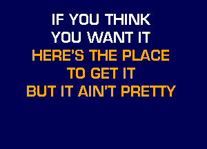 IF YOU THINK
YOU WANT IT
HERE'S THE PLACE
TO GET IT
BUT IT AINT PRETTY