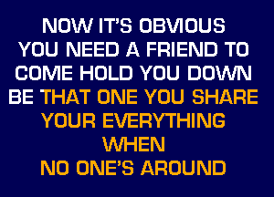 NOW ITS OBVIOUS
YOU NEED A FRIEND TO
COME HOLD YOU DOWN

BE THAT ONE YOU SHARE
YOUR EVERYTHING
WHEN
N0 ONE'S AROUND
