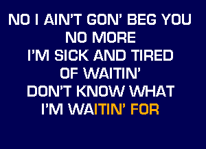 NO I AIN'T GON' BEG YOU
NO MORE
I'M SICK AND TIRED
OF WAITIN'
DON'T KNOW WHAT
I'M WAITIN' FOR