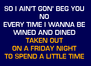 SO I AIN'T GON' BEG YOU
N0
EVERY TIME I WANNA BE
VVINED AND DINED
TAKEN OUT
ON A FRIDAY NIGHT
T0 SPEND A LITTLE TIME