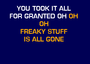 YOU TOOK IT ALL
FOR GRANTED 0H 0H
0H
FREAKY STUFF

IS ALL GONE