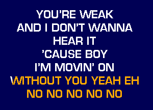 YOU'RE WEAK
AND I DON'T WANNA
HEAR IT
'CAUSE BOY
I'M MOVIM 0N
WITHOUT YOU YEAH EH
N0 N0 N0 N0 N0