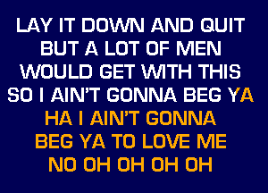 LAY IT DOWN AND QUIT
BUT A LOT OF MEN
WOULD GET WITH THIS
80 I AIN'T GONNA BEG YA
HA I AIN'T GONNA
BEG YA TO LOVE ME
ND 0H 0H 0H 0H