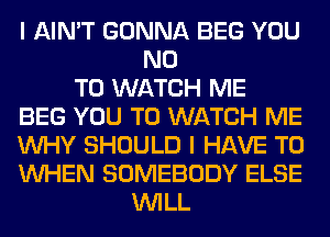 I AIN'T GONNA BEG YOU
NO
TO WATCH ME
BEG YOU TO WATCH ME
WHY SHOULD I HAVE TO
WHEN SOMEBODY ELSE
WILL