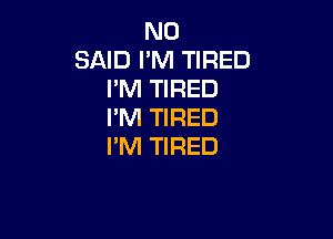 N0
SAID I'M TIRED
I'M TIRED
I'M TIRED

PM TIRED