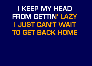 I KEEP MY HEAD
FROM GETI'IN' LAZY
I JUST CANT WAIT
TO GET BACK HOME