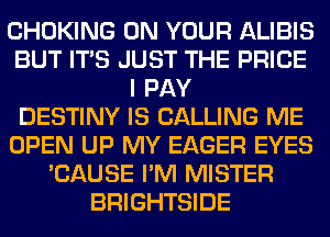 CHOKING ON YOUR ALIBIS
BUT ITS JUST THE PRICE
I PAY
DESTINY IS CALLING ME
OPEN UP MY EAGER EYES
'CAUSE I'M MISTER
BRIGHTSIDE