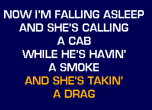 NOW I'M FALLING ASLEEP
AND SHE'S CALLING
A CAB
WHILE HE'S HAVIN'
A SMOKE
AND SHE'S TAKIN'
A DRAG