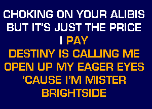 CHOKING ON YOUR ALIBIS
BUT ITS JUST THE PRICE
I PAY
DESTINY IS CALLING ME
OPEN UP MY EAGER EYES
'CAUSE I'M MISTER
BRIGHTSIDE