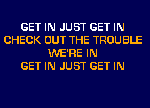 GET IN JUST GET IN
CHECK OUT THE TROUBLE
WERE IN
GET IN JUST GET IN