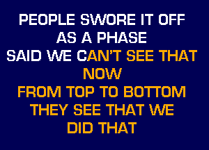 PEOPLE SWORE IT OFF
AS A PHASE
SAID WE CAN'T SEE THAT
NOW
FROM TOP TO BOTTOM
THEY SEE THAT WE
DID THAT