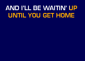 AND I'LL BE WAITIN' UP
UNTIL YOU GET HOME