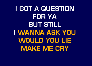 I GOT A QUESTION
FOR YA
BUT STILL
I WANNA ASK YOU

WOULD YOU LIE
MAKE ME CRY