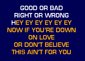 GOOD 0R BAD
RIGHT 0R WRONG
HEY EY EY EY EY EY
NOW IF YOU'RE DOWN
ON LOVE
0R DON'T BELIEVE
THIS AIN'T FOR YOU