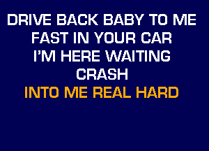 DRIVE BACK BABY TO ME
FAST IN YOUR CAR
I'M HERE WAITING

CRASH
INTO ME REAL HARD