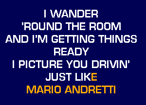 I WANDER
'ROUND THE ROOM
AND I'M GETTING THINGS
READY
I PICTURE YOU DRIVIM
JUST LIKE
MARIO ANDRETI'I