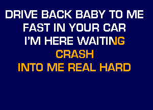 DRIVE BACK BABY TO ME
FAST IN YOUR CAR
I'M HERE WAITING

CRASH
INTO ME REAL HARD