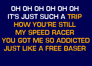 0H 0H 0H 0H 0H 0H
ITS JUST SUCH A TRIP
HOW YOU'RE STILL
MY SPEED RACER
YOU GOT ME SO ADDICTED
JUST LIKE A FREE BASER