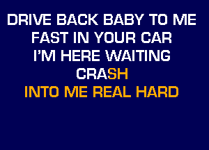 DRIVE BACK BABY TO ME
FAST IN YOUR CAR
I'M HERE WAITING

CRASH
INTO ME REAL HARD