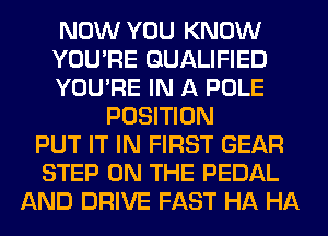 NOW YOU KNOW
YOU'RE QUALIFIED
YOU'RE IN A POLE
POSITION
PUT IT IN FIRST GEAR
STEP ON THE PEDAL
AND DRIVE FAST HA HA