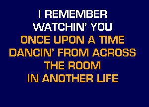 I REMEMBER
WATCHIM YOU
ONCE UPON A TIME
DANCIN' FROM ACROSS
THE ROOM
IN ANOTHER LIFE