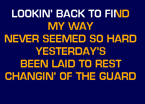 LOOKIN' BACK TO FIND
MY WAY
NEVER SEEMED SO HARD
YESTERDAY'S
BEEN LAID T0 REST
CHANGIN' OF THE GUARD