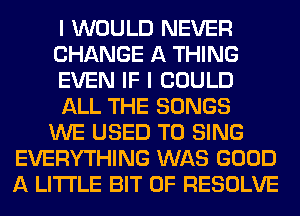 I WOULD NEVER
CHANGE A THING
EVEN IF I COULD
ALL THE SONGS
WE USED TO SING
EVERYTHING WAS GOOD
A LITTLE BIT OF RESOLVE