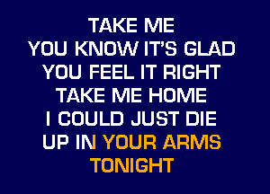 TAKE ME
YOU KNOW ITS GLAD
YOU FEEL IT RIGHT
TAKE ME HOME
I COULD JUST DIE
UP IN YOUR ARMS
TONIGHT