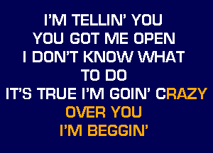 I'M TELLIM YOU
YOU GOT ME OPEN
I DON'T KNOW WHAT
TO DO
ITS TRUE I'M GOIN' CRAZY
OVER YOU
I'M BEGGIN'