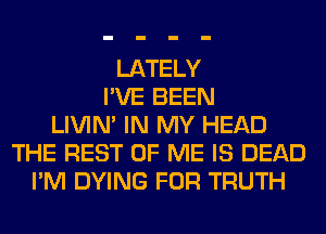 LATELY
I'VE BEEN
LIVIN' IN MY HEAD
THE REST OF ME IS DEAD
I'M DYING FOR TRUTH