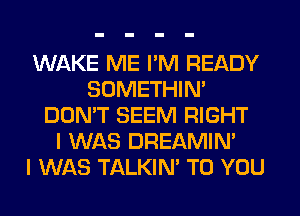 WAKE ME I'M READY
SOMETHIN'
DON'T SEEM RIGHT
I WAS DREAMIN'

I WAS TALKIN' TO YOU