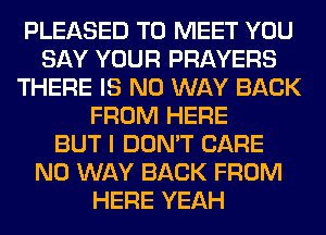 PLEASED TO MEET YOU
SAY YOUR PRAYERS
THERE IS NO WAY BACK
FROM HERE
BUT I DON'T CARE
NO WAY BACK FROM
HERE YEAH