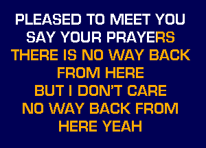 PLEASED TO MEET YOU
SAY YOUR PRAYERS
THERE IS NO WAY BACK
FROM HERE
BUT I DON'T CARE
NO WAY BACK FROM
HERE YEAH