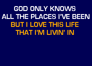 GOD ONLY KNOWS
ALL THE PLACES I'VE BEEN
BUT I LOVE THIS LIFE
THAT I'M LIVIN' IN