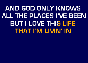 AND GOD ONLY KNOWS
ALL THE PLACES I'VE BEEN
BUT I LOVE THIS LIFE
THAT I'M LIVIN' IN