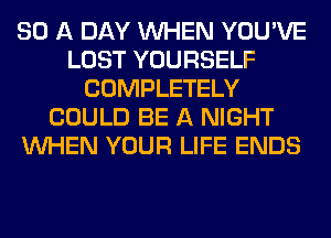 SD A DAY WHEN YOU'VE
LOST YOURSELF
COMPLETELY
COULD BE A NIGHT
WHEN YOUR LIFE ENDS