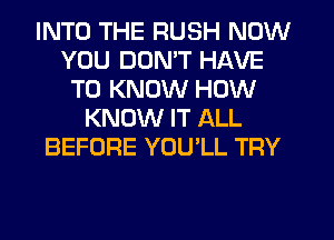 INTO THE RUSH NOW
YOU DON'T HAVE
TO KNOW HOW
KNOW IT ALL
BEFORE YOULL TRY