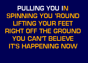 PULLING YOU IN
SPINNING YOU 'ROUND
LIFTING YOUR FEET
RIGHT OFF THE GROUND
YOU CAN'T BELIEVE
ITS HAPPENING NOW