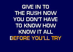 GIVE IN TO
THE RUSH NOW
YOU DONW HAVE
TO KNOW HOW
KNOW IT ALL
BEFORE YOU'LL TRY