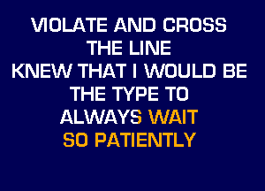 VIOLATE AND CROSS
THE LINE
KNEW THAT I WOULD BE
THE TYPE T0
ALWAYS WAIT
SO PATIENTLY
