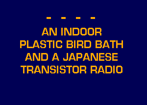 AN INDOOR
PLASTIC BIRD BATH
AND A JAPANESE
TRANSISTOR RADIO