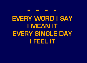 EVERY WORD I SAY
I MEAN IT

EVERY SINGLE DAY
I FEEL IT