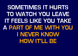 SOMETIMES IT HURTS
TO WATCH YOU LEAVE
IT FEELS LIKE YOU TAKE
A PART OF ME WITH YOU
I NEVER KNOW
HOW IT'LL BE