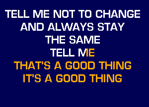 TELL ME NOT TO CHANGE
AND ALWAYS STAY
THE SAME
TELL ME
THAT'S A GOOD THING
ITS A GOOD THING